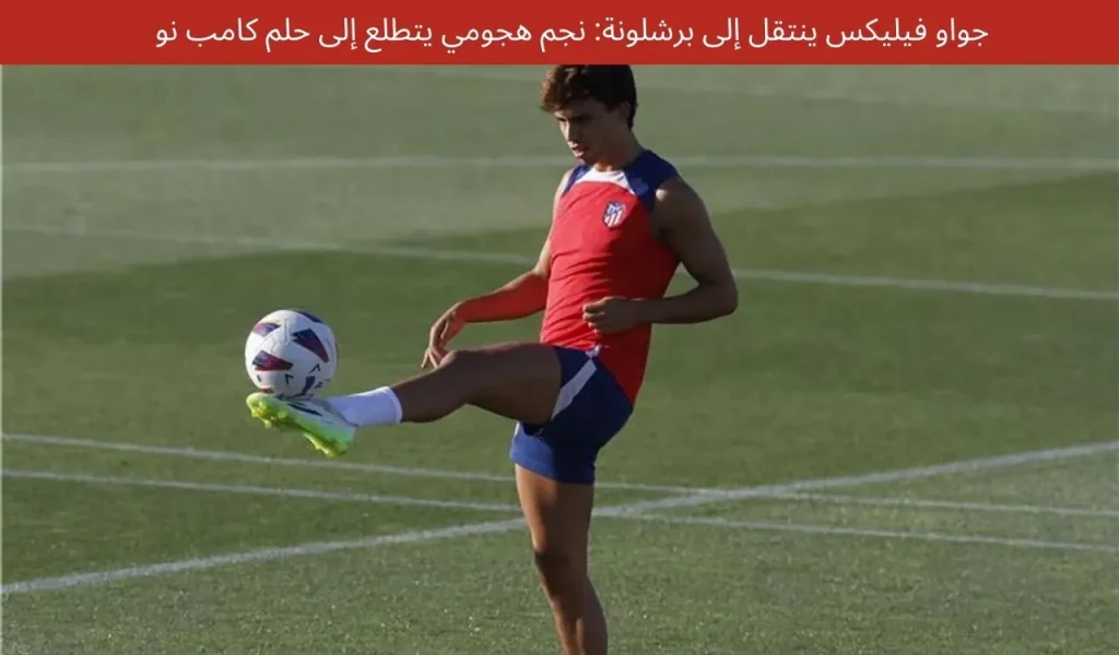 جواو فيليكس ينتقل إلى برشلونة: نجم هجومي يتطلع إلى حلم كامب نو
